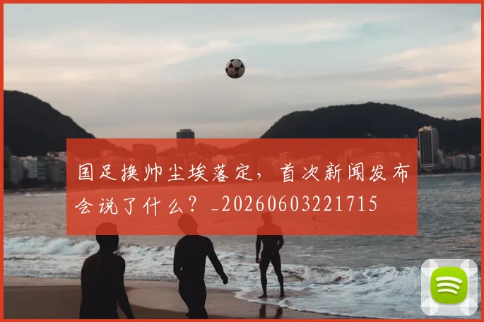 国足换帅尘埃落定，首次新闻发布会说了什么？_20260603221715