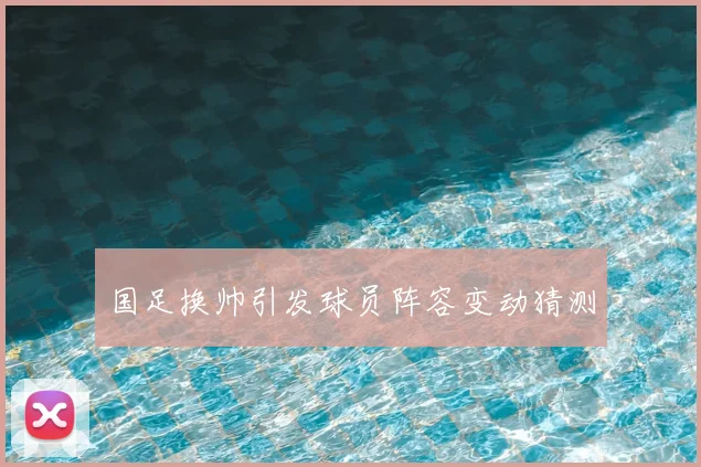 国足换帅引发球员阵容变动猜测