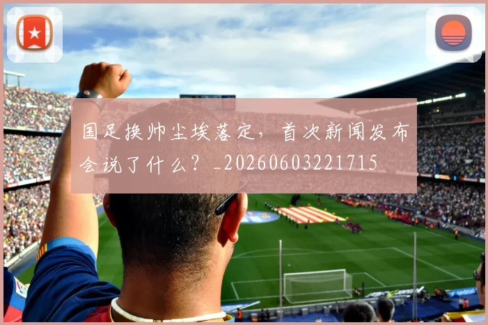国足换帅尘埃落定，首次新闻发布会说了什么？_20260603221715